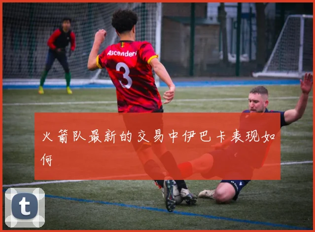 火箭队最新的交易中伊巴卡表现如何