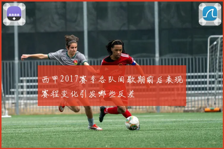 西甲2017赛季各队间歇期前后表现赛程变化引发哪些反差
